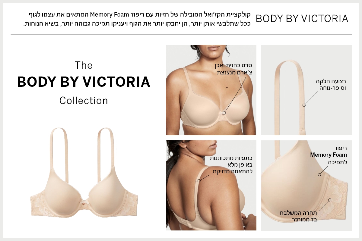 BODY BY VICTORIA קולקציית הקזואל המובילה של חזיות עם ריפוד MEMORY FOAM המתאים את עצמו לגוף ככל שתלבשי אותן יותר, הן יחבקו את הגוף ויעניקו תמיכה גבוהה יותר, בשיא הנוחות.